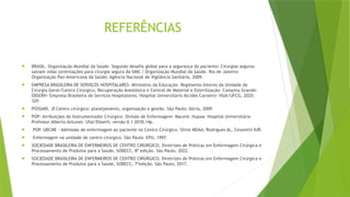 REFERÊNCIAS
 BRASIL. Organização Mundial da Saúde. Segundo desafio global para a segurança do paciente: Cirurgias seguras
salvam vidas (orientações para cirurgia segura da OMS / Organização Mundial da Saúde. Rio de Janeiro:
Organização Pan-Americana da Saúde; Agência Nacional de Vigilância Sanitária, 2009.
 EMPRESA BRASILEIRA DE SERVIÇOS HOSPITALARES- Ministério da Educação. Regimento Interno da Unidade de
Cirurgia Geral/Centro Cirúrgico, Recuperação Anestésica e Central de Material e Esterilização- Campina Grande:
EBSERH- Empresa Brasileira de Serviços Hospitalares, Hospital Universitário Alcides Carneiro- HUA/UFCG, 2020.
32P.
 POSSARI, JF.Centro cirúrgico: planejamento, organização e gestão. São Paulo: Iátria, 2009.
 POP: Atribuições do Instrumentador Cirúrgico- Divisão de Enfermagem- Maceió: Hupaa- Hospital Universitário
Professor Alberto Antunes- Ufal/Ebserh; versão 0.1 2018.14p.
 POP. UBCME - Admissão de enfermagem ao paciente no Centro Cirúrgico. Silvia MDAA, Rodrigues AL, Cesaretti IUR.
 Enfermagem na unidade de centro cirúrgico. São Paulo: EPU, 1997.
 SOCIEDADE BRASILEIRA DE ENFERMEIROS DE CENTRO CIRÚRGICO, Diretrizes de Práticas em Enfermagem Cirúrgica e
Processamento de Produtos para a Saúde, SOBECC, 8ª edição. São Paulo, 2022.
 SOCIEDADE BRASILEIRA DE ENFERMEIROS DE CENTRO CIRÚRGICO, Diretrizes de Práticas em Enfermagem Cirúrgica e
Processamento de Produtos para a Saúde, SOBECC, 7ºedição. São Paulo, 2017.
 