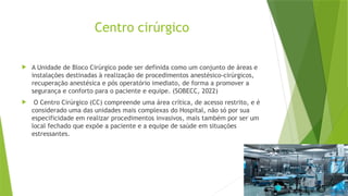 Centro cirúrgico
 A Unidade de Bloco Cirúrgico pode ser definida como um conjunto de áreas e
instalações destinadas à realização de procedimentos anestésico-cirúrgicos,
recuperação anestésica e pós operatório imediato, de forma a promover a
segurança e conforto para o paciente e equipe. (SOBECC, 2022)
 O Centro Cirúrgico (CC) compreende uma área crítica, de acesso restrito, e é
considerado uma das unidades mais complexas do Hospital, não só por sua
especificidade em realizar procedimentos invasivos, mais também por ser um
local fechado que expõe a paciente e a equipe de saúde em situações
estressantes.
 
