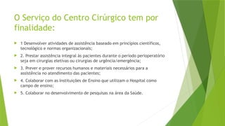 O Serviço do Centro Cirúrgico tem por
finalidade:
 1 Desenvolver atividades de assistência baseado em princípios científicos,
tecnológico e normas organizacionais;
 2. Prestar assistência integral às pacientes durante o período perioperatório
seja em cirurgias eletivas ou cirurgias de urgência/emergência;
 3. Prever e prover recursos humanos e materiais necessários para a
assistência no atendimento das pacientes;
 4. Colaborar com as Instituições de Ensino que utilizam o Hospital como
campo de ensino;
 5. Colaborar no desenvolvimento de pesquisas na área da Saúde.
 