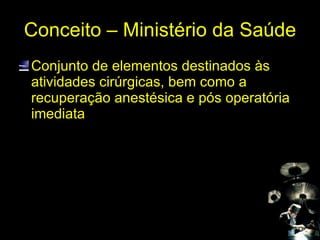 Conceito – Ministério da Saúde Conjunto de elementos destinados às atividades cirúrgicas, bem como a recuperação anestésica e pós operatória imediata 