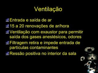 Ventilação  Entrada e saída de ar 15 a 20 renovações de ar/hora Ventilação com exaustor para permitir saída dos gases anestésicos, odores Filtragem retira e impede entrada de partículas contaminantes Ressão positiva no interior da sala 