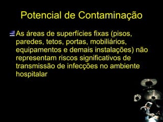 Potencial de Contaminação As áreas de superfícies fixas (pisos, paredes, tetos, portas, mobiliários, equipamentos e demais instalações) não representam riscos significativos de transmissão de infecções no ambiente hospitalar 