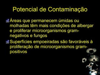 Potencial de Contaminação Áreas que permanecem úmidas ou molhadas têm mais condições de albergar e proliferar microorganismos gram-negativos e fungos Superfícies empoeiradas são favoráveis à proliferação de microorganismos gram-positivos  