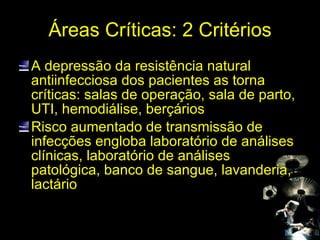 Áreas Críticas: 2 Critérios A depressão da resistência natural antiinfecciosa dos pacientes as torna críticas: salas de operação, sala de parto, UTI, hemodiálise, berçários Risco aumentado de transmissão de infecções engloba laboratório de análises clínicas, laboratório de análises patológica, banco de sangue, lavanderia, lactário 