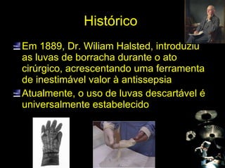 Histórico  Em 1889, Dr. Wiliam Halsted, introduziu as luvas de borracha durante o ato cirúrgico, acrescentando uma ferramenta de inestimável valor à antissepsia  Atualmente, o uso de luvas descartável é universalmente estabelecido 