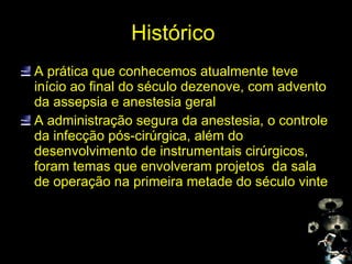 Histórico  A prática que conhecemos atualmente teve início ao final do século dezenove, com advento da assepsia e anestesia geral A administração segura da anestesia, o controle da infecção pós-cirúrgica, além do desenvolvimento de instrumentais cirúrgicos, foram temas que envolveram projetos  da sala de operação na primeira metade do século vinte 