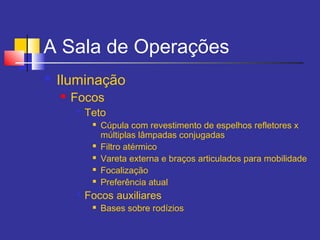 A Sala de Operações
 Iluminação
 Focos

Teto
 Cúpula com revestimento de espelhos refletores x
múltiplas lâmpadas conjugadas
 Filtro atérmico
 Vareta externa e braços articulados para mobilidade
 Focalização
 Preferência atual

Focos auxiliares
 Bases sobre rodízios
 