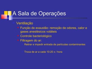 A Sala de Operações
 Ventilação
 Função de exaustão: remoção de odores, calor e
gases anestésicos voláteis
 Controle bacteriológico
 Filtragem do ar:

Retirar e impedir entrada de partículas contaminantes

Troca de ar a cada 10-20 x / hora
 