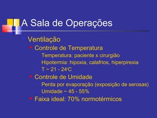 A Sala de Operações
 Ventilação
 Controle de Temperatura

Temperatura: paciente x cirurgião

Hipotermia: hipoxia, calafrios, hiperpirexia

T ~ 21 - 24o
C
 Controle de Umidade

Perda por evaporação (exposição de serosas)

Umidade ~ 45 - 55%
 Faixa ideal: 70% normotérmicos
 