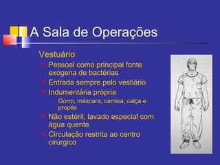 A Sala de Operações
 Vestuário
 Pessoal como principal fonte
exógena de bactérias
 Entrada sempre pelo vestiário
 Indumentária própria

Gorro, máscara, camisa, calça e
propés
 Não estéril, lavado especial com
água quente
 Circulação restrita ao centro
cirúrgico
 