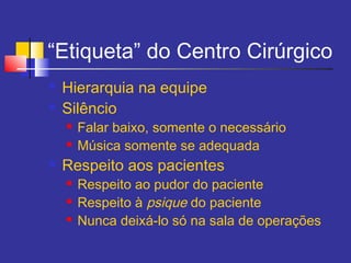 “Etiqueta” do Centro Cirúrgico
 Hierarquia na equipe
 Silêncio
 Falar baixo, somente o necessário
 Música somente se adequada
 Respeito aos pacientes
 Respeito ao pudor do paciente
 Respeito à psique do paciente
 Nunca deixá-lo só na sala de operações
 