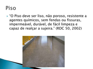 

“O Piso deve ser liso, não poroso, resistente a
agentes químicos, sem fendas ou fissuras,
impermeável, durável, de fácil limpeza e
capaz de realçar a sujeira.” (RDC 50, 2002)

 