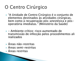 







“A Unidade de Centro Cirúrgico é o conjunto de
elementos destinados às atividades cirúrgicas,
bem como à recuperação pós-anestésica e pósoperatória imediatas.” (Ministério da Saúde)
- Ambiente crítico: risco aumentado de
transmissão de infecção pelos procedimentos ali
realizados

Áreas não-restritas
Áreas semi-restritas
Áreas restritas

 
