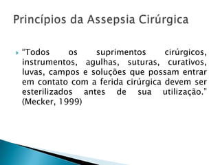 

“Todos
os
suprimentos
cirúrgicos,
instrumentos, agulhas, suturas, curativos,
luvas, campos e soluções que possam entrar
em contato com a ferida cirúrgica devem ser
esterilizados antes de sua utilização.”
(Mecker, 1999)

 