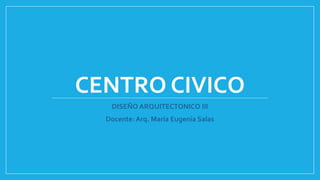 CENTRO CIVICO
DISEÑO ARQUITECTONICO III
Docente: Arq. María Eugenia Salas
 