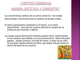 Las características estética de un centro comercial han estado
Determinadas fuertemente pos los modelos de Estados unidos.
El estilo arquitectónico empleado en el diseño es un factor
determinante para que los usuarios disfruten la compra de los
productos que necesiten o deseen.
Las modas arquitectónicas del momento pueden influir positivamente
en las compras, pero debido a su corta permanencia dentro del gusto
popular , pueden provocar una baja de ventas al pasar de los años.
Se aconseja emplear diseños sencillos que tengan más permanencia
dentro del gusto de los usuarios.

 