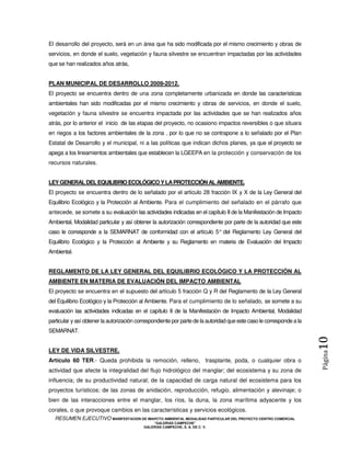 El desarrollo del proyecto, será en un área que ha sido modificada por el mismo crecimiento y obras de
servicios, en donde el suelo, vegetación y fauna silvestre se encuentran impactadas por las actividades
que se han realizados años atrás,


PLAN MUNICIPAL DE DESARROLLO 2009-2012.
El proyecto se encuentra dentro de una zona completamente urbanizada en donde las características
ambientales han sido modificadas por el mismo crecimiento y obras de servicios, en donde el suelo,
vegetación y fauna silvestre se encuentra impactada por las actividades que se han realizados años
atrás, por lo anterior el inicio de las etapas del proyecto, no ocasiono impactos reversibles o que situara
en riegos a los factores ambientales de la zona , por lo que no se contrapone a lo señalado por el Plan
Estatal de Desarrollo y el municipal, ni a las políticas que indican dichos planes, ya que el proyecto se
apega a los lineamientos ambientales que establecen la LGEEPA en la protección y conservación de los
recursos naturales.


LEY GENERAL DEL EQUILIBRIO ECOLÓGICO Y LA PROTECCIÓN AL AMBIENTE.
El proyecto se encuentra dentro de lo señalado por el artículo 28 fracción IX y X de la Ley General del
Equilibrio Ecológico y la Protección al Ambiente. Para el cumplimiento del señalado en el párrafo que
antecede, se somete a su evaluación las actividades indicadas en el capítulo II de la Manifestación de Impacto
Ambiental, Modalidad particular y así obtener la autorización correspondiente por parte de la autoridad que este
caso le corresponde a la SEMARNAT de conformidad con el artículo 5° del Reglamento Ley General del
Equilibrio Ecológico y la Protección al Ambiente y su Reglamento en materia de Evaluación del Impacto
Ambiental.


REGLAMENTO DE LA LEY GENERAL DEL EQUILIBRIO ECOLÓGICO Y LA PROTECCIÓN AL
AMBIENTE EN MATERIA DE EVALUACIÓN DEL IMPACTO AMBIENTAL
El proyecto se encuentra en el supuesto del artículo 5 fracción Q y R del Reglamento de la Ley General
del Equilibrio Ecológico y la Protección al Ambiente. Para el cumplimiento de lo señalado, se somete a su
evaluación las actividades indicadas en el capítulo II de la Manifestación de Impacto Ambiental, Modalidad
particular y así obtener la autorización correspondiente por parte de la autoridad que este caso le corresponde a la
SEMARNAT.
                                                                                                                       10
LEY DE VIDA SILVESTRE.
                                                                                                                       Página



Artículo 60 TER.- Queda prohibida la remoción, relleno, trasplante, poda, o cualquier obra o
actividad que afecte la integralidad del flujo hidrológico del manglar; del ecosistema y su zona de
influencia; de su productividad natural; de la capacidad de carga natural del ecosistema para los
proyectos turísticos; de las zonas de anidación, reproducción, refugio, alimentación y alevinaje; o
bien de las interacciones entre el manglar, los ríos, la duna, la zona marítima adyacente y los
corales, o que provoque cambios en las características y servicios ecológicos.
  RESUMEN EJECUTIVO MANIFESTACION DE IMAPCTO AMBIENTAL MODALIDAD PARTICULAR DEL PROYECTO CENTRO COMERCIAL
                                               “GALERIAS CAMPECHE”
                                           GALERIAS CAMPECHE, S. A. DE C. V.
 