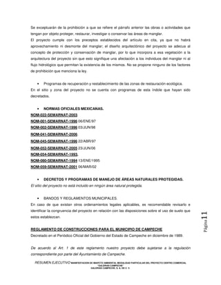 Se exceptuarán de la prohibición a que se refiere el párrafo anterior las obras o actividades que
tengan por objeto proteger, restaurar, investigar o conservar las áreas de manglar.
El proyecto cumple con los preceptos establecidos del artículo en cita, ya que no habrá
aprovechamiento ni desmonte del manglar; el diseño arquitectónico del proyecto se adecua al
concepto de protección y conservación de manglar, por lo que incorpora a esa vegetación a la
arquitectura del proyecto sin que esto signifique una afectación a los individuos del manglar ni al
flujo hidrológico que permitan la existencia de los mismos. No se propone ninguno de los factores
de prohibición que menciona la ley.


    •   Programas de recuperación y restablecimiento de las zonas de restauración ecológica.
En el sitio y zona del proyecto no se cuenta con programas de esta índole que hayan sido
decretados.


    •   NORMAS OFICIALES MEXICANAS.
NOM-022-SEMARNAT-2003.
NOM-001-SEMARNAT-1996 06/ENE/97
NOM-002-SEMARNAT-1996 03/JUN/98
NOM-041-SEMARNAT-2006.
NOM-045-SEMARNAT-1996 22/ABR/97
NOM-052-SEMARNAT-2005 23/JUN/06
NOM-054-SEMARNAT-1993,
NOM-080-SEMARNAT-1994 13/ENE/1995
NOM-059-SEMARNAT-2001 06/MAR/02


    •   DECRETOS Y PROGRAMAS DE MANEJO DE ÁREAS NATURALES PROTEGIDAS.
El sitio del proyecto no está incluido en ningún área natural protegida.


    •   BANDOS Y REGLAMENTOS MUNICIPALES.
En caso de que existan otros ordenamientos legales aplicables, es recomendable revisarlo e
identificar la congruencia del proyecto en relación con las disposiciones sobre el uso de suelo que
                                                                                                            11
estos establezcan.
                                                                                                            Página




REGLAMENTO DE CONSTRUCCIONES PARA EL MUNICIPIO DE CAMPECHE
Decretado en el Periódico Oficial del Gobierno del Estado de Campeche en diciembre de 1989.


De acuerdo al Art. 1 de este reglamento nuestro proyecto debe sujetarse a la regulación
correspondiente por parte del Ayuntamiento de Campeche.

  RESUMEN EJECUTIVO MANIFESTACION DE IMAPCTO AMBIENTAL MODALIDAD PARTICULAR DEL PROYECTO CENTRO COMERCIAL
                                            “GALERIAS CAMPECHE”
                                        GALERIAS CAMPECHE, S. A. DE C. V.
 