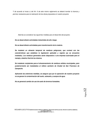 Y de acuerdo al inciso c) del Art. 6 de este mismo reglamento se deberá tramitar la licencia y
permiso necesarios para la realización de las obras propuestas en nuestro proyecto.




       Además se consideran las siguientes medidas para el desarrollo del proyecto:


   No se desarrollarán actividades industriales de alto riesgo.


   No se desarrollarán actividades para transformación de la materia.


   Se instalará un almacén temporal de residuos peligrosos, que contará con las
   características que establece la legislación aplicable y vigente (ya se encuentra
   instalado). Los residuos generados serán dispuestos a una empresa autorizada para el
   manejo y destino final de los mismos.


   Se instalarán recipientes para el almacenamiento de residuos sólidos municipales, para
   posteriormente ser trasladados al relleno sanitario de Ciudad de San Francisco de
   Campeche.


   Aplicando las anteriores medidas, se asegura que por la operación de nuestro proyecto
   no se genere la contaminación del suelo, subsuelo y cuerpos de agua.


   No se generará cambio de uso de suelo de terrenos forestales.

                                                                                                            12
                                                                                                            Página




  RESUMEN EJECUTIVO MANIFESTACION DE IMAPCTO AMBIENTAL MODALIDAD PARTICULAR DEL PROYECTO CENTRO COMERCIAL
                                            “GALERIAS CAMPECHE”
                                        GALERIAS CAMPECHE, S. A. DE C. V.
 