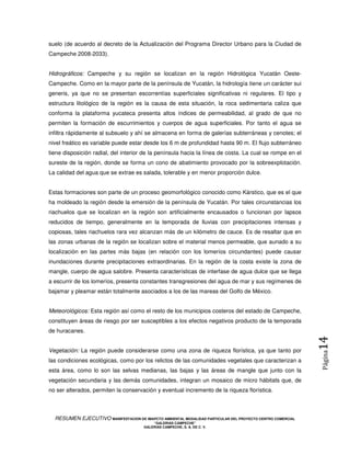 suelo (de acuerdo al decreto de la Actualización del Programa Director Urbano para la Ciudad de
Campeche 2008-2033).


Hidrográficos: Campeche y su región se localizan en la región Hidrológica Yucatán Oeste-
Campeche. Como en la mayor parte de la península de Yucatán, la hidrología tiene un carácter sui
generis, ya que no se presentan escorrentías superficiales significativas ni regulares. El tipo y
estructura litológico de la región es la causa de esta situación, la roca sedimentaria caliza que
conforma la plataforma yucateca presenta altos índices de permeabilidad, al grado de que no
permiten la formación de escurrimientos y cuerpos de agua superficiales. Por tanto el agua se
infiltra rápidamente al subsuelo y ahí se almacena en forma de galerías subterráneas y cenotes; el
nivel freático es variable puede estar desde los 6 m de profundidad hasta 90 m. El flujo subterráneo
tiene disposición radial, del interior de la península hacia la línea de costa. La cual se rompe en el
sureste de la región, donde se forma un cono de abatimiento provocado por la sobreexplotación.
La calidad del agua que se extrae es salada, tolerable y en menor proporción dulce.


Estas formaciones son parte de un proceso geomorfológico conocido como Kárstico, que es el que
ha moldeado la región desde la emersión de la península de Yucatán. Por tales circunstancias los
riachuelos que se localizan en la región son artificialmente encausados o funcionan por lapsos
reducidos de tiempo, generalmente en la temporada de lluvias con precipitaciones intensas y
copiosas, tales riachuelos rara vez alcanzan más de un kilómetro de cauce. Es de resaltar que en
las zonas urbanas de la región se localizan sobre el material menos permeable, que aunado a su
localización en las partes más bajas (en relación con los lomeríos circundantes) puede causar
inundaciones durante precipitaciones extraordinarias. En la región de la costa existe la zona de
mangle, cuerpo de agua salobre. Presenta características de interfase de agua dulce que se llega
a escurrir de los lomeríos, presenta constantes transgresiones del agua de mar y sus regímenes de
bajamar y pleamar están totalmente asociados a los de las mareas del Golfo de México.


Meteorológicos: Esta región así como el resto de los municipios costeros del estado de Campeche,
constituyen áreas de riesgo por ser susceptibles a los efectos negativos producto de la temporada
de huracanes.
                                                                                                            14
Vegetación: La región puede considerarse como una zona de riqueza florística, ya que tanto por
                                                                                                            Página



las condiciones ecológicas, como por los relictos de las comunidades vegetales que caracterizan a
esta área, como lo son las selvas medianas, las bajas y las áreas de mangle que junto con la
vegetación secundaria y las demás comunidades, integran un mosaico de micro hábitats que, de
no ser alterados, permiten la conservación y eventual incremento de la riqueza florística.



  RESUMEN EJECUTIVO MANIFESTACION DE IMAPCTO AMBIENTAL MODALIDAD PARTICULAR DEL PROYECTO CENTRO COMERCIAL
                                            “GALERIAS CAMPECHE”
                                        GALERIAS CAMPECHE, S. A. DE C. V.
 