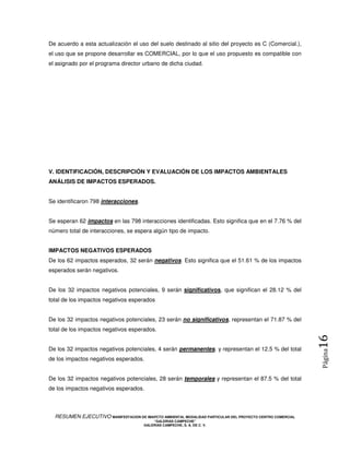 De acuerdo a esta actualización el uso del suelo destinado al sitio del proyecto es C (Comercial.),
el uso que se propone desarrollar es COMERCIAL, por lo que el uso propuesto es compatible con
el asignado por el programa director urbano de dicha ciudad.




V. IDENTIFICACIÓN, DESCRIPCIÓN Y EVALUACIÓN DE LOS IMPACTOS AMBIENTALES
ANÁLISIS DE IMPACTOS ESPERADOS.


Se identificaron 798 interacciones.


Se esperan 62 impactos en las 798 interacciones identificadas. Esto significa que en el 7.76 % del
número total de interacciones, se espera algún tipo de impacto.


IMPACTOS NEGATIVOS ESPERADOS
De los 62 impactos esperados, 32 serán negativos. Esto significa que el 51.61 % de los impactos
esperados serán negativos.


De los 32 impactos negativos potenciales, 9 serán significativos, que significan el 28.12 % del
total de los impactos negativos esperados


De los 32 impactos negativos potenciales, 23 serán no significativos, representan el 71.87 % del
total de los impactos negativos esperados.
                                                                                                            16
De los 32 impactos negativos potenciales, 4 serán permanentes, y representan el 12.5 % del total
                                                                                                            Página



de los impactos negativos esperados.


De los 32 impactos negativos potenciales, 28 serán temporales y representan el 87.5 % del total
de los impactos negativos esperados.



  RESUMEN EJECUTIVO MANIFESTACION DE IMAPCTO AMBIENTAL MODALIDAD PARTICULAR DEL PROYECTO CENTRO COMERCIAL
                                            “GALERIAS CAMPECHE”
                                        GALERIAS CAMPECHE, S. A. DE C. V.
 