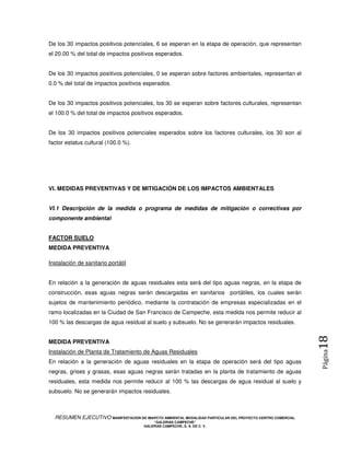 De los 30 impactos positivos potenciales, 6 se esperan en la etapa de operación, que representan
el 20.00 % del total de impactos positivos esperados.


De los 30 impactos positivos potenciales, 0 se esperan sobre factores ambientales, representan el
0.0 % del total de impactos positivos esperados.


De los 30 impactos positivos potenciales, los 30 se esperan sobre factores culturales, representan
el 100.0 % del total de impactos positivos esperados.


De los 30 impactos positivos potenciales esperados sobre los factores culturales, los 30 son al
factor estatus cultural (100.0 %).




VI. MEDIDAS PREVENTIVAS Y DE MITIGACIÓN DE LOS IMPACTOS AMBIENTALES


VI.1 Descripción de la medida o programa de medidas de mitigación o correctivas por
componente ambiental


FACTOR SUELO
MEDIDA PREVENTIVA

Instalación de sanitario portátil


En relación a la generación de aguas residuales esta será del tipo aguas negras, en la etapa de
construcción, esas aguas negras serán descargadas en sanitarios portátiles, los cuales serán
sujetos de mantenimiento periódico, mediante la contratación de empresas especializadas en el
ramo localizadas en la Ciudad de San Francisco de Campeche, esta medida nos permite reducir al
100 % las descargas de agua residual al suelo y subsuelo. No se generarán impactos residuales.
                                                                                                            18
MEDIDA PREVENTIVA
Instalación de Planta de Tratamiento de Aguas Residuales
                                                                                                            Página




En relación a la generación de aguas residuales en la etapa de operación será del tipo aguas
negras, grises y grasas, esas aguas negras serán tratadas en la planta de tratamiento de aguas
residuales, esta medida nos permite reducir al 100 % las descargas de agua residual al suelo y
subsuelo. No se generarán impactos residuales.



  RESUMEN EJECUTIVO MANIFESTACION DE IMAPCTO AMBIENTAL MODALIDAD PARTICULAR DEL PROYECTO CENTRO COMERCIAL
                                            “GALERIAS CAMPECHE”
                                        GALERIAS CAMPECHE, S. A. DE C. V.
 