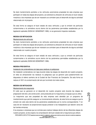 Se dará mantenimiento periódico a los vehículos automotores propiedad de esta empresa que
participen en todas las etapas del proyecto y se solicitará la utilización de vehículos en buen estado
mecánico a las empresas que de ser necesario se contraten para el desarrollo de alguna actividad
relacionada con el proyecto.


De esta forma se asegura el buen estado de esos vehículos y que la emisión de partículas
contaminantes a la atmósfera ocurra dentro de los parámetros permisibles establecidos por la
legislación aplicable (NOM-041-SEMARNAT-1999), no se generarán impactos residuales.


MEDIDA DE MITIGACION
Mantenimiento de vehículos
Se dará mantenimiento periódico a los vehículos automotores propiedad de esta empresa que
participen en todas las etapas del proyecto y se solicitará la utilización de vehículos en buen estado
mecánico a las empresas que de ser necesario se contraten para el desarrollo de alguna actividad
relacionada con nuestro proyecto.


De esta forma se asegura el buen estado de esos vehículos y que su emisión de partículas
contaminantes a la atmósfera ocurra dentro de los parámetros permisibles establecidos por la
legislación aplicable (NOM-045-SEMARNAT-1996).


MEDIDA PREVENTIVA
Instalación de contenedores con tapa para residuos no peligrosos
Se instalarán contenedores con tapa durante todas las etapas de desarrollo de nuestro proyecto,
en ellos se almacenarán los residuos no peligrosos que se generen para posteriormente ser
dispuestos al relleno sanitario de la Ciudad de San Francisco de Campeche. De esta forma se
reduce al 100 % la contaminación del aire por la emisión de malos olores.


MEDIDA DE MITIGACION
Mantenimiento de maquinaria
El ruido que se generará en el desarrollo de nuestro proyecto será durante las etapas de
                                                                                                            20
preparación del sitio y de construcción, será producido por la maquinaria y el equipo que se utilice.
La maquinaria que sea propiedad de esta empresa será atendida por un programa de
                                                                                                            Página



mantenimiento que permita asegurar su funcionamiento eficiente, de esta forma se asegura que la
emisión de ruido este dentro de los parámetros establecidos por la norma correspondiente. Y en
caso de ser necesario se proporcionará equipo protector a los trabajadores que laboren cerca de
las fuentes emisoras.
A la empresa o empresas que se contrate para realizar trabajos dentro de las diferentes etapas de
nuestro proyecto, se les exigirá a la comprobación del buen estado de la maquinaria que utilicen.
  RESUMEN EJECUTIVO MANIFESTACION DE IMAPCTO AMBIENTAL MODALIDAD PARTICULAR DEL PROYECTO CENTRO COMERCIAL
                                            “GALERIAS CAMPECHE”
                                        GALERIAS CAMPECHE, S. A. DE C. V.
 
