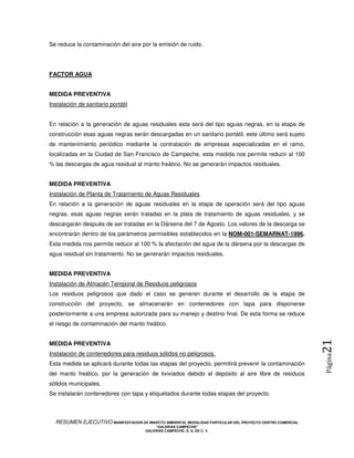 Se reduce la contaminación del aire por la emisión de ruido.




FACTOR AGUA


MEDIDA PREVENTIVA
Instalación de sanitario portátil


En relación a la generación de aguas residuales esta será del tipo aguas negras, en la etapa de
construcción esas aguas negras serán descargadas en un sanitario portátil, este último será sujeto
de mantenimiento periódico mediante la contratación de empresas especializadas en el ramo,
localizadas en la Ciudad de San Francisco de Campeche, esta medida nos permite reducir al 100
% las descargas de agua residual al manto freático. No se generarán impactos residuales.


MEDIDA PREVENTIVA
Instalación de Planta de Tratamiento de Aguas Residuales
En relación a la generación de aguas residuales en la etapa de operación será del tipo aguas
negras, esas aguas negras serán tratadas en la plata de tratamiento de aguas residuales, y se
descargarán después de ser tratadas en la Dársena del 7 de Agosto. Los valores de la descarga se
encontrarán dentro de los parámetros permisibles establecidos en la NOM-001-SEMARNAT-1996.
Esta medida nos permite reducir al 100 % la afectación del agua de la dársena por la descargas de
agua residual sin tratamiento. No se generarán impactos residuales.


MEDIDA PREVENTIVA
Instalación de Almacén Temporal de Residuos peligrosos
Los residuos peligrosos que dado el caso se generen durante el desarrollo de la etapa de
construcción del proyecto, se almacenarán en contenedores con tapa para disponerse
posteriormente a una empresa autorizada para su manejo y destino final. De esta forma se reduce
el riesgo de contaminación del manto freático.
                                                                                                            21
MEDIDA PREVENTIVA
Instalación de contenedores para residuos sólidos no peligrosos.
                                                                                                            Página



Esta medida se aplicará durante todas las etapas del proyecto, permitirá prevenir la contaminación
del manto freático, por la generación de lixiviados debido al depósito al aire libre de residuos
sólidos municipales.
Se instalarán contenedores con tapa y etiquetados durante todas etapas del proyecto.



  RESUMEN EJECUTIVO MANIFESTACION DE IMAPCTO AMBIENTAL MODALIDAD PARTICULAR DEL PROYECTO CENTRO COMERCIAL
                                            “GALERIAS CAMPECHE”
                                        GALERIAS CAMPECHE, S. A. DE C. V.
 