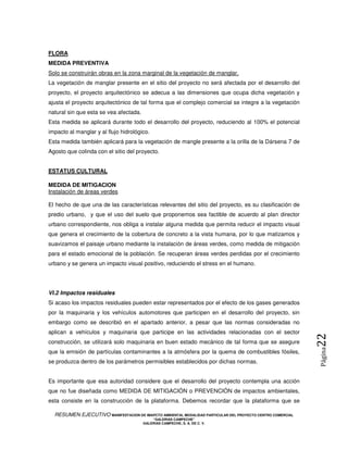 FLORA
MEDIDA PREVENTIVA
Solo se construirán obras en la zona marginal de la vegetación de manglar,
La vegetación de manglar presente en el sitio del proyecto no será afectada por el desarrollo del
proyecto, el proyecto arquitectónico se adecua a las dimensiones que ocupa dicha vegetación y
ajusta el proyecto arquitectónico de tal forma que el complejo comercial se integre a la vegetación
natural sin que esta se vea afectada.
Esta medida se aplicará durante todo el desarrollo del proyecto, reduciendo al 100% el potencial
impacto al manglar y al flujo hidrológico.
Esta medida también aplicará para la vegetación de mangle presente a la orilla de la Dársena 7 de
Agosto que colinda con el sitio del proyecto.


ESTATUS CULTURAL

MEDIDA DE MITIGACION
Instalación de áreas verdes

El hecho de que una de las características relevantes del sitio del proyecto, es su clasificación de
predio urbano, y que el uso del suelo que proponemos sea factible de acuerdo al plan director
urbano correspondiente, nos obliga a instalar alguna medida que permita reducir el impacto visual
que genera el crecimiento de la cobertura de concreto a la vista humana, por lo que matizamos y
suavizamos el paisaje urbano mediante la instalación de áreas verdes, como medida de mitigación
para el estado emocional de la población. Se recuperan áreas verdes perdidas por el crecimiento
urbano y se genera un impacto visual positivo, reduciendo el stress en el humano.




VI.2 Impactos residuales
Si acaso los impactos residuales pueden estar representados por el efecto de los gases generados
por la maquinaria y los vehículos automotores que participen en el desarrollo del proyecto, sin
embargo como se describió en el apartado anterior, a pesar que las normas consideradas no
aplican a vehículos y maquinaria que participe en las actividades relacionadas con el sector
                                                                                                            22
construcción, se utilizará solo maquinaria en buen estado mecánico de tal forma que se asegure
                                                                                                            Página



que la emisión de partículas contaminantes a la atmósfera por la quema de combustibles fósiles,
se produzca dentro de los parámetros permisibles establecidos por dichas normas.


Es importante que esa autoridad considere que el desarrollo del proyecto contempla una acción
que no fue diseñada como MEDIDA DE MITIGACIÓN o PREVENCIÓN de impactos ambientales,
esta consiste en la construcción de la plataforma. Debemos recordar que la plataforma que se

  RESUMEN EJECUTIVO MANIFESTACION DE IMAPCTO AMBIENTAL MODALIDAD PARTICULAR DEL PROYECTO CENTRO COMERCIAL
                                            “GALERIAS CAMPECHE”
                                        GALERIAS CAMPECHE, S. A. DE C. V.
 