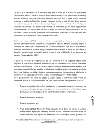 La rareza o la abundancia es el elemento más fácil de medir en el modelo de sensibilidad.
Generalmente, se conoce el área ocupada por cada ecosistema principal o el número de plantas y
animales de interés, dentro de unos límites aceptables de error o si no se puede estimar a partir de
imágenes de satélite, de fotografías aéreas o trabajo de campo. Al igual del resto de los factores,
los ecosistemas que cubren áreas más extensas ofrecen una mayor amplitud y flexibilidad para la
ubicación del proyecto y su diseño. Inversamente, un ecosistema que no fuera especialmente
importante porque su tamaño sea reducido y tenga por tanto una mayor probabilidad de ser
destruido. La sensibilidad del ecosistema está inversamente relacionada con la superficie, pero
esta relación no es de carácter lineal (Cooper y Zedler, 1980).


Resiliencia o recuperabilidad es una medida de la capacidad que tiene un ecosistema para
absorber la tensión ambiental sin cambiar a una condición ecológica diferente apreciable. Implica la
capacidad del sistema para reorganizarse por sí mismo cuando está bajo tensión, estableciendo
itinerarios alternativos de flujos de energía que le permitan mantener su viabilidad después de la
alteración, aunque pueda conseguirlo quizás gracias a una modificación de su estructura de
especies (Cooper y Zedler, 1980).


El grado de resiliencia o recuperabilidad de un ecosistema o de las especies medido como
respuesta a una tensión ambiental determinada es una composición de muchas reacciones
parciales independientes. Quizás, el indicador más importante de la resiliencia de las especies o de
un ecosistema es el índice de natalidad o el índice de restablecimiento. La importancia ecológica
de un nivel dado de mortalidad, debido a una causa cualquiera, debe considerar a la luz de la
capacidad de las especies para repoblar un área abandonada (Cooper y Zedler, 1980).
En el planteamiento del índice de Cooper y Zedler (1980) se definieron cuatro niveles de
sensibilidad ecológica. Estos cuatro niveles son unas útiles divisiones de un gradiente continuo.


        Áreas de sensibilidad mínima. Son aquellas que ya habían sido alteradas gravemente por
        el hombre, en las que no era probable que una interferencia humana adicional fuera capaz
        de inducir un cambio ecológico (áreas resistentes a los tensores ambientales).
                                                                                                            26
        Áreas de sensibilidad moderada.
                                                                                                            Página



        Áreas de sensibilidad alta.


        Áreas de sensibilidad Máxima. Se limita a aquellas áreas donde las plantas o animales
        ecológicamente importantes serán muy reactivos incluso a una ligera intrusión humana, las
        consecuencias de este impacto no podrán reducirse con ninguna medida práctica a un


  RESUMEN EJECUTIVO MANIFESTACION DE IMAPCTO AMBIENTAL MODALIDAD PARTICULAR DEL PROYECTO CENTRO COMERCIAL
                                            “GALERIAS CAMPECHE”
                                        GALERIAS CAMPECHE, S. A. DE C. V.
 