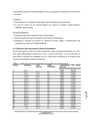 4 No generará impactos ambientales distintos a los que ya genera la Ciudad de San Francisco de
 Campeche.


TECNICOS
1 Está incluido en una unidad de uso de suelo urbano tipificada para Uso Comercial.
2 La zona ya cuenta con los servicios básicos que requiere el proyecto: energía eléctrica,
      vialidades, agua entubada.


SOCIOECONOMICOS
1 El desarrollo del proyecto generará más de 1200 empleos.
2 Elevará la calidad de vida en la Ciudad de San Francisco de Campeche.
3 Satisfacerá la demanda de servicios en materia de comida, vestido y entretenimiento que
      actualmente se realiza en la Ciudad de Mérida.


II.1.3 Ubicación física del proyecto y planos de localización
El sitio del proyecto se ubica en el área de desarrollo urbano y comercial denominada “Ah –Kim-
Pech” Sector Metropolitano marcado con el Lote 1 a Lote 47 de la Mza. 1 así como del Lote 2 al
Lote 8 Mza. M (Donación de Vialidades) de la Av. Pedro Sainz de Baranda en la Ciudad de San
Francisco de Campeche, Estado de Campeche.

TABLA 1. Cuadro de construcción del polígono que constituye al sitio del proyecto.
VERTICE            DISTANCIA        LONG.                 RUMBO             COORDENADAS      UTM      WGS84
                                    SECCION               VERDADERO         ZONA 15Q
                                                                            X               Y
1                  0.0 m                                                    759660          2197598
2                  65.0 m           65.0 m                315°              759614          2197644
3                  78.0 m           14.0 m                315°              759604          2197654
4                  109.0 m          31.0 m                315°              759583          2197676
5                  134.0 m          25.0 m                315°              759565          2197693
6                  137.0 m          3.0 m                 293°              759562          2197694
7                  139.0 m          2.0 m                 253°              759560          2197694
8                  284.0 m          144.0 m               237°              759440          2197615
9                  314.0 m          30.0 m                238°              759414          2197599
10                 359.0 m          45.0 m                240°              759375          2197577
11                 401.0 m          42.0 m                243°              759337          2197558
12                 467.0 m          66.0 m                245°              759278          2197530
13                 487.0 m          20.0 m                249°              759259          2197523
14                 502.0 m          15.0 m                249°              759244          2197517
                                                                                                              4
16                 548.0 m          45.0 m                249°              759202          2197501
                                                                                                              Página



17                 567.0 m          19.0 m                251°              759184          2197495
003                588.0 m          21.0 m                127°              759201          2197482
2a                 633.0 m          45.0 m                127°              759237          2197455
1a                 657.0 m          24.0 m                58°               759257          2197468
6a                 698.0 m          41.0 m                127°              759290          2197443
18a                721.0 m          24.0 m                236°              759270          2197430
18                 765.0 m          44.0 m                127°              759306          2197404
19                 833.0 m          68.0 m                101°              759373          2197391
20                 1.1 km           293.0 m               57°               759618          2197551
21                 1.1 km           14.0 m                99°               759631          2197549

  RESUMEN EJECUTIVO MANIFESTACION DE IMAPCTO AMBIENTAL MODALIDAD PARTICULAR DEL PROYECTO CENTRO COMERCIAL
                                            “GALERIAS CAMPECHE”
                                        GALERIAS CAMPECHE, S. A. DE C. V.
 