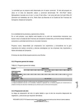 La actividad que se propone está relacionada con el sector comercial. El sitio del proyecto se
ubica en el área de desarrollo urbano y comercial denominada “Ah –Kim-Pech” Sector
Metropolitano marcado con el Lote 1 a Lote 47 de la Mza. 1 así como del Lote 2 al Lote 8 Mza. M
(Donación de Vialidades) de la Av. Pedro Sainz de Baranda en la Ciudad de San Francisco de
Campeche, Estado de Campeche.




b) La totalidad de los procesos y operaciones unitarias.
Es un solo proceso, cuyo objetivo está basado en la unión de inversionistas mexicanos, que
buscan situar a Ciudad de San Francisco de Campeche al desarrollo y al mismo tiempo fortalecer y
acrecentar su actividad económica en el sureste mexicano.


Proyecto nuevo, desarrollado por empresarios con experiencia y conocedores de la gran
importancia de realizar convenios y alianzas estratégicas con las empresas más importantes y
líderes del estado de Campeche.


El tiempo de vida útil del proyecto será de unos 30 años



II.2.2 Programa general de trabajo

TABLA 2. Programa general de trabajo.

ETAPA                                                          BIMESTRES                                      AÑOS
                           1      2       3      4      5      6    7    8             9     10     11   12   30
PREPARACION                                                        NO APLICA
DEL SITIO
CONSTRUCCION               X      X       X      X      X       X       X          X   X     X      X    X
OPERACIÓN     Y                                                                                               X
MANTENIMIENTO
ABANDONO DEL                                                          NO APLICA
SITIO
La etapa de preparación del sitio no aplica porque las actividades de limpieza no se requieren.
                                                                                                                      6
La etapa de abandono del sitio no se considera, mediante la aplicación de un eficiente programa de mantenimiento se
                                                                                                                      Página



ampliará el tiempo de vida de los materiales que se utilizaran para la construcción del proyecto.




II.2.3 Preparación del sitio
La etapa de preparación del sitio no aplica debido a que el sitio de encuentra desprovisto de
vegetación, y estructuras que requieran demolerse.

   RESUMEN EJECUTIVO MANIFESTACION DE IMAPCTO AMBIENTAL MODALIDAD PARTICULAR DEL PROYECTO CENTRO COMERCIAL
                                                   “GALERIAS CAMPECHE”
                                               GALERIAS CAMPECHE, S. A. DE C. V.
 