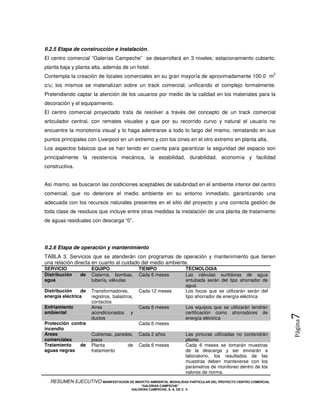 II.2.5 Etapa de construcción e instalación.
El centro comercial “Galerías Campeche” se desarrollará en 3 niveles: estacionamiento cubierto,
planta baja y planta alta, además de un hotel.
                                                                                                                2
Contempla la creación de locales comerciales en su gran mayoría de aproximadamente 100.0 m
c/u; los mismos se materializan sobre un track comercial, unificando el complejo formalmente.
Pretendiendo captar la atención de los usuarios por medio de la calidad en los materiales para la
decoración y el equipamiento.
El centro comercial proyectado trata de resolver a través del concepto de un track comercial
articulador central, con remates visuales y que por su recorrido curvo y natural el usuario no
encuentre la monotonía visual y lo haga adentrarse a todo lo largo del mismo, rematando en sus
puntos principales con Liverpool en un extremo y con los cines en el otro extremo en planta alta.
Los aspectos básicos que se han tenido en cuenta para garantizar la seguridad del espacio son
principalmente la resistencia mecánica, la estabilidad, durabilidad, economía y facilidad
constructiva.


Así mismo, se buscaron las condiciones aceptables de salubridad en el ambiente interior del centro
comercial, que no deteriore el medio ambiente en su entorno inmediato, garantizando una
adecuada con los recursos naturales presentes en el sitio del proyecto y una correcta gestión de
toda clase de residuos que incluye entre otras medidas la instalación de una planta de tratamiento
de aguas residuales con descarga “0”.




II.2.6 Etapa de operación y mantenimiento
TABLA 3. Servicios que se atenderán con programas de operación y mantenimiento que tienen
una relación directa en cuanto al cuidado del medio ambiente.
SERVICIO             EQUIPO                  TIEMPO                     TECNOLOGIA
Distribución    de   Cisterna, bombas,       Cada 6 meses               Las válvulas surtidoras de agua
agua                 tubería, válvulas                                  entubada serán del tipo ahorrador de
                                                                        agua
Distribución    de   Transformadores,        Cada 12 meses              Los focos que se utilizarán serán del
energía eléctrica    registros, balastros,                              tipo ahorrador de energía eléctrica
                     contactos
Enfriamiento         Aires                   Cada 6 meses               Los equipos que se utilizarán tendrán
ambiental            acondicionados y                                   certificación como ahorradores de
                                                                                                                    7
                     ductos                                             energía eléctrica
                                                                                                                    Página



Protección contra                            Cada 6 meses
incendio
Áreas                Cubiertas, paredes,     Cada 2 años                Las pinturas utilizadas no contendrán
comerciales          pisos                                              plomo
Tratamiento   de     Planta          de      Cada 6 meses               Cada 6 meses se tomarán muestras
aguas negras         tratamiento                                        de la descarga y ser enviarán a
                                                                        laboratorio, los resultados de las
                                                                        muestras deben mantenerse con los
                                                                        parámetros de monitoreo dentro de los
                                                                        valores de norma.
  RESUMEN EJECUTIVO MANIFESTACION DE IMAPCTO AMBIENTAL MODALIDAD PARTICULAR DEL PROYECTO CENTRO COMERCIAL
                                             “GALERIAS CAMPECHE”
                                         GALERIAS CAMPECHE, S. A. DE C. V.
 
