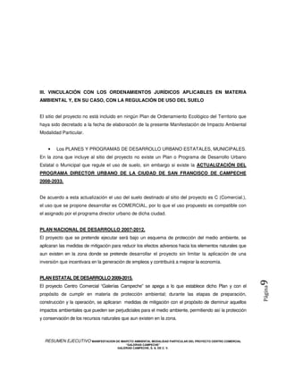 III. VINCULACIÓN CON LOS ORDENAMIENTOS JURÍDICOS APLICABLES EN MATERIA
AMBIENTAL Y, EN SU CASO, CON LA REGULACIÓN DE USO DEL SUELO


El sitio del proyecto no está incluido en ningún Plan de Ordenamiento Ecológico del Territorio que
haya sido decretado a la fecha de elaboración de la presente Manifestación de Impacto Ambiental
Modalidad Particular.


    •   Los PLANES Y PROGRAMAS DE DESARROLLO URBANO ESTATALES, MUNICIPALES.
En la zona que incluye al sitio del proyecto no existe un Plan o Programa de Desarrollo Urbano
Estatal o Municipal que regule el uso de suelo, sin embargo si existe la ACTUALIZACIÓN DEL
PROGRAMA DIRECTOR URBANO DE LA CIUDAD DE SAN FRANCISCO DE CAMPECHE
2008-2033.


De acuerdo a esta actualización el uso del suelo destinado al sitio del proyecto es C (Comercial.),
el uso que se propone desarrollar es COMERCIAL, por lo que el uso propuesto es compatible con
el asignado por el programa director urbano de dicha ciudad.


PLAN NACIONAL DE DESARROLLO 2007-2012.
El proyecto que se pretende ejecutar será bajo un esquema de protección del medio ambiente, se
aplicaran las medidas de mitigación para reducir los efectos adversos hacia los elementos naturales que
aun existen en la zona donde se pretende desarrollar el proyecto sin limitar la aplicación de una
inversión que incentivara en la generación de empleos y contribuirá a mejorar la economía.


PLAN ESTATAL DE DESARROLLO 2009-2015.
                                                                                                            9
El proyecto Centro Comercial “Galerías Campeche” se apega a lo que establece dicho Plan y con el
                                                                                                            Página




propósito de cumplir en materia de protección ambiental; durante las etapas de preparación,
construcción y la operación, se aplicaran medidas de mitigación con el propósito de disminuir aquellos
impactos ambientales que pueden ser perjudiciales para el medio ambiente, permitiendo así la protección
y conservación de los recursos naturales que aun existen en la zona.



  RESUMEN EJECUTIVO MANIFESTACION DE IMAPCTO AMBIENTAL MODALIDAD PARTICULAR DEL PROYECTO CENTRO COMERCIAL
                                            “GALERIAS CAMPECHE”
                                        GALERIAS CAMPECHE, S. A. DE C. V.
 