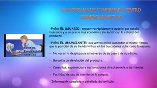 -PARA EL USUARIO: encuentra rápidamente aquello que estaba 
buscando y a un precio mas económico sin sacrificar la calidad del 
producto. 
-PARA EL ANUNCIANTE: sus ventas online aumentan al mismo tiempo 
que la posición de su tienda virtual en los buscadores sube como la espuma. 
- No necesita desplazarse ni moverse de su casa o de su oficina. 
- Garantía de devolución del producto. 
- Consultas, sugerencias y reclamaciones directamente a las tiendas. 
- Facilidad de uso de carrito de la compra. 
- Información completa y detallada del artículo. 
 