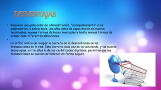 • Requiere una gran dosis de administración, "acompañamiento" a los 
empresarios, y sobre todo, una alta dosis de capacitación en nuevas 
tecnologías, nuevas formas de hacer mercadeo y hasta nuevas formas de 
actuar ante diferentes situaciones. 
• 
Lo difícil radica en romper la barrera de la desconfianza en las 
transacciones en la red. Esta barrera cada vez se va venciendo, y las nuevas 
tecnologías, entre ellas la de los certificados digitales, permiten que las 
transacciones se puedan establecer en forma segura. 
 