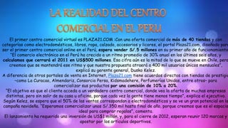 El primer centro comercial virtual es PLAZA21.COM :Con una oferta comercial de más de 40 tiendas y con 
categorías como electrodomésticos, libros, ropa, calzado, accesorios y licores, el portal Plaza21.com, diseñado para 
ser el primer centro comercial online en el Perú, espera vender S/.5 millones en su primer año de funcionamiento. 
“El comercio electrónico en el Perú ha crecido a un ritmo promedio de 30% anual en los últimos seis años, y 
calculamos que cerrará el 2011 en US$500 millones. Esa cifra aún es la mitad de lo que se mueve en Chile, pero 
creemos que se mantendrá ese ritmo y que nuestra propuesta atraerá a 400 mil usuarios únicos mensuales”, 
explicó su gerente general, Dusko Kelez. 
A diferencia de otros portales de venta en Internet, Plaza21.com tiene acuerdos directos con tiendas de prestigio 
–como La Curacao, Almendariz, Consorcio Persa, Kidsmadehere, Perfumerías Unidas, entre otros– para 
comercializar sus productos por una comisión de 10% a 20%. 
“El objetivo es que el cliente acceda a un verdadero centro comercial, donde vea la oferta de muchas empresas 
distintas, pero sin salir de su casa u oficina, porque cada vez la gente tiene menos tiempo”, explica el ejecutivo. 
Según Kelez, se espera que el 50% de las ventas correspondan a electrodomésticos y se ve un gran potencial en la 
campaña navideña. “Esperamos comercializar unos S/.350 mil hasta final de año, porque creemos que es el espacio 
ideal para comprar regalos”, comenta. 
El lanzamiento ha requerido una inversión de US$1 millón, y, para el cierre de 2012, esperan reunir 120 marcas y 
apostar por los artículos deportivos. 
 