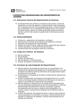 Auditoría al centro de computo



2.ESTRUCTURA ORGANIZACIONAL DEL DEPARTAMENTO DE
SISTEMAS

2.1. Informacion General del Departamento de Sistemas

   El departamento de sistemas se divide en dos partes, el area de
      desarrollo y el area de soporte y mantenimiento, esta compuesto
      por 5 personas que son las encargadas de llevar a cabo las tareas
      que se plantean; con un ambiente de trabajo sano y con valores
      humanos lograr superar las metas propuestas desde comienzos
      del año con el fin de mejorar la gestion de la informacion para la
      empresa.

2.2. Responsabilidades

     Cotizacion y adquisicion de hardware y software
     Revision de los recibos de las facturas de telefonia e internet
     desarrollo de aplicaciones empresariales
     soporte al usuario final en cada una de las apliaciones del sistema
     revision periodica y mantenimiento del harware
     mantenimiento de las paginas web de la empresa

2.3. Cargos de la Oficina de Sistemas

     Jefe de sistemas
     Desarrollador
     Auxiliar de desarrollo
     Jefe de soporte y mantenimiento
     Auxiliar de soporte y mantenimiento

2.4. Funciones de cada Empleado del Departamento

     Jefe de sistema: Encargado de encaminar el cumplimiento con
      calidad de los objetivos planteados por el departamento y a su vez
      presenta los informes ante las directivas de la organización sobre
      el avance en los mismos.
     Desarrollador. Encargado de el diseño y desarrollo de aplicaciones
      empresariales.
     Auxiliar de desarrollo: Encargado de la programacion en un nivel
      menor al del desarrollador, alimenta de informacion el sistema, y
      vigila la veracidad de la informacion consolidada.
     Jefe de soporte y mantenimiento: Encardo de las contrataciones
      con las compañias prestadoras de servicios de telefonia e internet,
      administrador del sistema de red de la compañía, organiza
      cronologicamente los casos a resolver para asignaselos a su
      auxiliar, cotiza y compra tanto hardware como software para la
      empresa.
     Auxiliar de sistemas: Encargado de llevar a cabo la solucionde los
      casos propuestos, el monitoreo a usuarios, mantenimiento de los
      equipos e instalacion de software, revision personalizada de los
      equipos de computo.
 