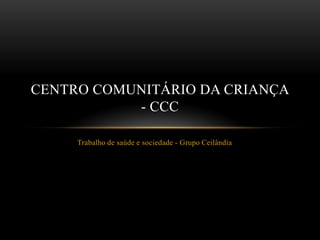 CENTRO COMUNITÁRIO DA CRIANÇA
           - CCC

     Trabalho de saúde e sociedade - Grupo Ceilândia
 