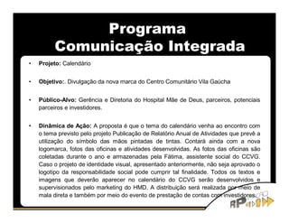 Programa
          Comunicação Integrada
•   Projeto: Calendário


•   Objetivo:. Divulgação da nova marca do Centro Comunitário Vila Gaúcha


•   Público-Alvo: Gerência e Diretoria do Hospital Mãe de Deus, parceiros, potenciais
    parceiros e investidores.


•   Dinâmica de Ação: A proposta é que o tema do calendário venha ao encontro com
    o tema previsto pelo projeto Publicação de Relatório Anual de Atividades que prevê a
    utilização do símbolo das mãos pintadas de tintas. Contará ainda com a nova
    logomarca, fotos das oficinas e atividades desenvolvidas. As fotos das oficinas são
    coletadas durante o ano e armazenadas pela Fátima, assistente social do CCVG.
    Caso o projeto de identidade visual, apresentado anteriormente, não seja aprovado o
    logotipo da responsabilidade social pode cumprir tal finalidade. Todos os textos e
    imagens que deverão aparecer no calendário do CCVG serão desenvolvidos e
    supervisionados pelo marketing do HMD. A distribuição será realizada por meio de
    mala direta e também por meio do evento de prestação de contas com investidores.
 