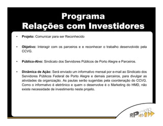Programa
    Relações com Investidores
•   Projeto: Comunicar para ser Reconhecido


•   Objetivo: Interagir com os parceiros e e reconhecer o trabalho desenvolvido pela
    CCVG.


•   Público-Alvo: Sindicato dos Servidores Públicos de Porto Alegre e Parceiros.


•   Dinâmica de Ação: Será enviado um informativo mensal por e-mail ao Sindicato dos
    Servidores Públicos Federal de Porto Alegre e demais parceiros, para divulgar as
    atividades da organização. As pautas serão sugeridas pela coordenação do CCVG.
    Como o informativo é eletrônico e quem o desenvolve é o Marketing do HMD, não
    existe necessidade de investimento neste projeto.
 