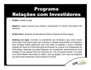 Programa
    Relações com Investidores
•   Projeto: Iniciativa Legal


•   Objetivo: Captar recursos para ampliar o atendimento no Centro Comunitário Vila
    Gaúchos.


•   Público-Alvo: Sindicato dos Servidores Públicos Federais de Porto Alegre.


•   Dinâmica de Ação: Convidar os presidentes dos Sindicatos para visitar Centro
    Comunitário Vila Gaúcha para que conheçam o trabalho desenvolvido na instituição.
    Será entregue folders explicando como são feitas as doações, o qual é mediante
    depósito em favor do Fundo Municipal dos Direitos da Criança e do Adolescente de
    Porto Alegre, destinado ao projeto Relações com Investidores, desenvolvido por esta
    entidade. E que pessoa física tem desconto de - 6% do Imposto devido. E enviada
    uma Carta Modelo informando os dados, valor da doação, com nome do programa
    que esta sendo beneficiado. Será impressa no CCVG.
 