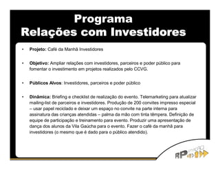 Programa
Relações com Investidores
•   Projeto: Café da Manhã Investidores


•   Objetivo: Ampliar relações com investidores, parceiros e poder público para
    fomentar o investimento em projetos realizados pelo CCVG.


•   Públicos Alvos: Investidores, parceiros e poder público


•   Dinâmica: Briefing e checklist de realização do evento. Telemarketing para atualizar
    mailing-list de parceiros e investidores. Produção de 200 convites impresso especial
    – usar papel reciclado e deixar um espaço no convite na parte interna para
    assinatura das crianças atendidas – palma da mão com tinta têmpera. Definição de
    equipe de participação e treinamento para evento. Produzir uma apresentação de
    dança dos alunos da Vila Gaúcha para o evento. Fazer o café da manhã para
    investidores (o mesmo que é dado para o público atendido).
 