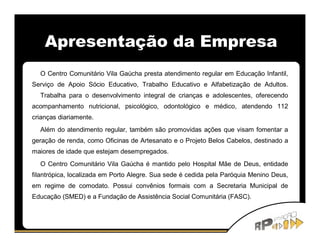 Apresentação da Empresa
  O Centro Comunitário Vila Gaúcha presta atendimento regular em Educação Infantil,
Serviço de Apoio Sócio Educativo, Trabalho Educativo e Alfabetização de Adultos.
  Trabalha para o desenvolvimento integral de crianças e adolescentes, oferecendo
acompanhamento nutricional, psicológico, odontológico e médico, atendendo 112
crianças diariamente.
  Além do atendimento regular, também são promovidas ações que visam fomentar a
geração de renda, como Oficinas de Artesanato e o Projeto Belos Cabelos, destinado a
maiores de idade que estejam desempregados.
  O Centro Comunitário Vila Gaúcha é mantido pelo Hospital Mãe de Deus, entidade
filantrópica, localizada em Porto Alegre. Sua sede é cedida pela Paróquia Menino Deus,
em regime de comodato. Possui convênios formais com a Secretaria Municipal de
Educação (SMED) e a Fundação de Assistência Social Comunitária (FASC).
 