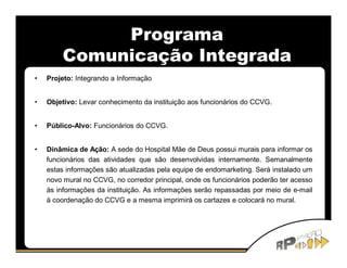 Programa
        Comunicação Integrada
•   Projeto: Integrando a Informação


•   Objetivo: Levar conhecimento da instituição aos funcionários do CCVG.


•   Público-Alvo: Funcionários do CCVG.


•   Dinâmica de Ação: A sede do Hospital Mãe de Deus possui murais para informar os
    funcionários das atividades que são desenvolvidas internamente. Semanalmente
    estas informações são atualizadas pela equipe de endomarketing. Será instalado um
    novo mural no CCVG, no corredor principal, onde os funcionários poderão ter acesso
    às informações da instituição. As informações serão repassadas por meio de e-mail
    à coordenação do CCVG e a mesma imprimirá os cartazes e colocará no mural.
 