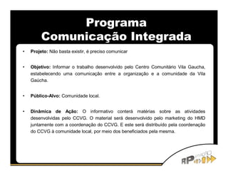 Programa
         Comunicação Integrada
•   Projeto: Não basta existir, é preciso comunicar


•   Objetivo: Informar o trabalho desenvolvido pelo Centro Comunitário Vila Gaucha,
    estabelecendo uma comunicação entre a organização e a comunidade da Vila
    Gaúcha.


•   Público-Alvo: Comunidade local.


•   Dinâmica de Ação: O informativo conterá matérias sobre as atividades
    desenvolvidas pelo CCVG. O material será desenvolvido pelo marketing do HMD
    juntamente com a coordenação do CCVG. E este será distribuído pela coordenação
    do CCVG à comunidade local, por meio dos beneficiados pela mesma.
 