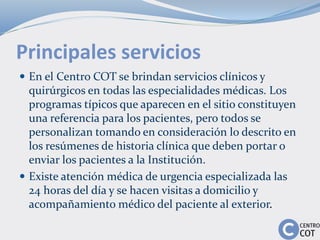 Principales servicios
 En el Centro COT se brindan servicios clínicos y
quirúrgicos en todas las especialidades médicas. Los
programas típicos que aparecen en el sitio constituyen
una referencia para los pacientes, pero todos se
personalizan tomando en consideración lo descrito en
los resúmenes de historia clínica que deben portar o
enviar los pacientes a la Institución.
 Existe atención médica de urgencia especializada las
24 horas del día y se hacen visitas a domicilio y
acompañamiento médico del paciente al exterior.
 