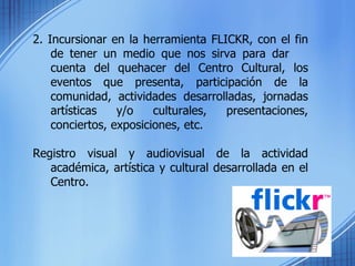 2. Incursionar en la herramienta FLICKR, con el fin de tener un medio que nos sirva para dar  cuenta del quehacer del Centro Cultural, los eventos que presenta, participación de la comunidad, actividades desarrolladas, jornadas artísticas y/o culturales, presentaciones, conciertos, exposiciones, etc.  Registro visual y audiovisual de la actividad académica, artística y cultural desarrollada en el Centro. 