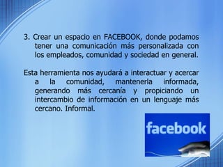 3. Crear un espacio en FACEBOOK, donde podamos tener una comunicación más personalizada con los empleados, comunidad y sociedad en general. Esta herramienta nos ayudará a interactuar y acercar a la comunidad, mantenerla informada, generando más cercanía y propiciando un intercambio de información en un lenguaje más cercano. Informal. 