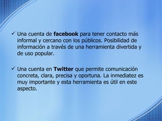 Una cuenta de  facebook  para tener contacto más informal y cercano con los públicos. Posibilidad de información a través de una herramienta divertida y de uso popular. Una cuenta en  Twitter  que permite comunicación concreta, clara, precisa y oportuna. La inmediatez es muy importante y esta herramienta es útil en este aspecto. 